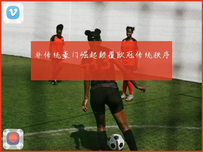 非传统豪门崛起颠覆欧冠传统秩序