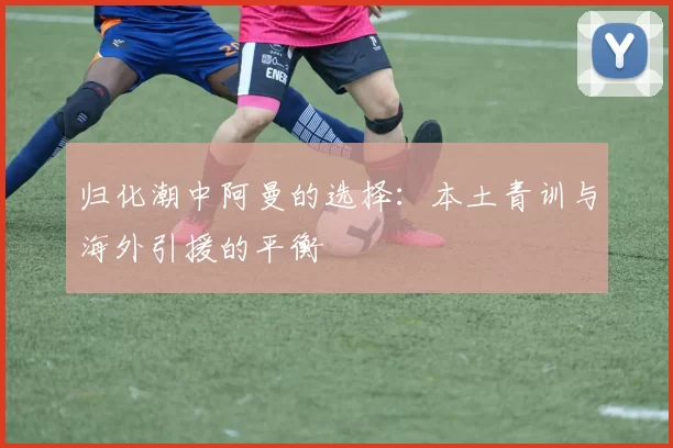 归化潮中阿曼的选择：本土青训与海外引援的平衡