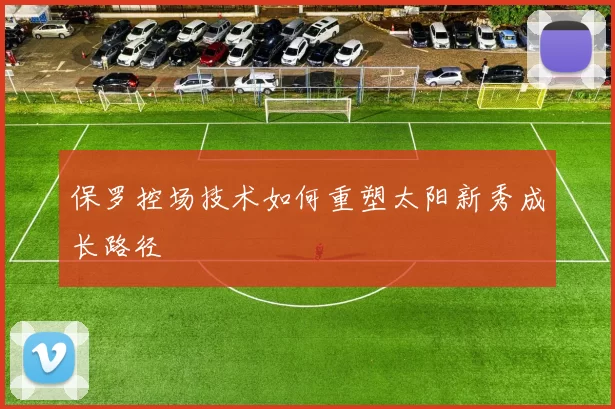 保罗控场技术如何重塑太阳新秀成长路径