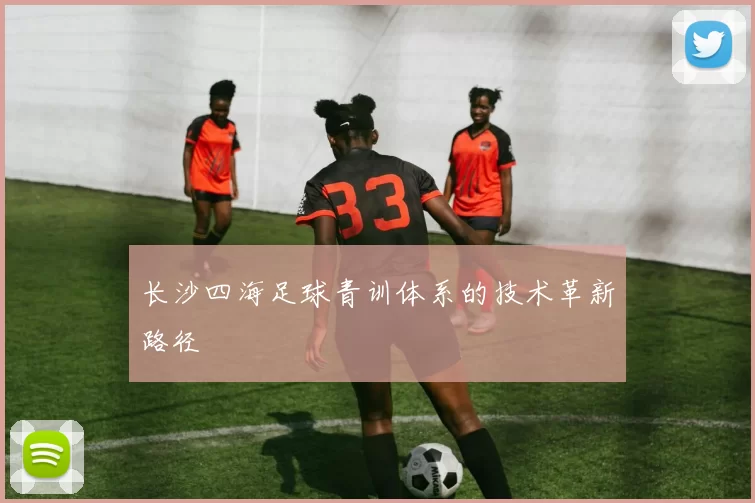 长沙四海足球青训体系的技术革新路径
