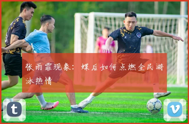 张雨霏现象：蝶后如何点燃全民游泳热情